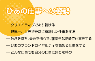 ぴあの仕事への姿勢:クリエイティブであり続ける/世界一、世界初を常に意識した仕事をする/信念を持ち、失敗を怖れず、前向きな姿勢で仕事をする/ぴあのブランドロイヤルティを高める仕事をする/どんな仕事でも自分の仕事に誇りを持つ