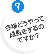 今後どうやって成長をするのですか？